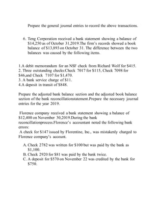 Prepare the general journal entries to record the above transactions.
6. Teng Corporation received a bank statement showing a balance of
$14,250 as of October 31,2019.The firm’s records showed a book
balance of $13,893 on October 31. The difference between the two
balances was caused by the following items.
1.A debit memorandum for an NSF check from Richard Wolf for $415.
2. Three outstanding checks:Check 7017 for $115, Check 7098 for
$46,and Check 7107 for $1,470.
3. A bank service charge of $11.
4.A deposit in transit of $848.
Prepare the adjusted bank balance section and the adjusted book balance
section of the bank reconcillationstatement.Prepare the necessary journal
entries for the year 2019.
Florence company received a bank statement showing a balance of
$12,400 on November 30,2019.During the bank
reconcillationprocess.Florence’s accountant noted the following bank
errors:
A check for $147 issued by Florentine, Inc., was mistakenly charged to
Florence company’s account.
A. Check 2782 was written for $100 but was paid by the bank as
$1,100.
B. Check 2920 for $81 was paid by the bank twice.
C. A deposit for $570 on November 22 was credited by the bank for
$750.
 