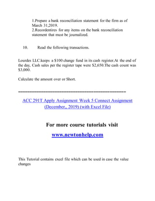 1.Prepare a bank reconciliation statement for the firm as of
March 31,2019.
2.Recordentires for any items on the bank reconciliation
statement that must be journalized.
10. Read the following transactions.
Lourdes LLC.keeps a $100 change fund in its cash register.At the end of
the day, Cash sales per the register tape were $2,650.The cash count was
$3,000.
Calculate the amount over or Short.
===============================================
ACC 291T Apply Assignment Week 5 Connect Assignment
(December,, 2019) (with Excel File)
For more course tutorials visit
www.newtonhelp.com
This Tutorial contains excel file which can be used in case the value
changes
 