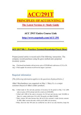 ACC/291T
PRINCIPLES OFACCOUNTING II
The Latest Version A+ Study Guide
**********************************************
ACC 291T Entire Course Link
http://www.uopstudy.com/ACC-291
**********************************************
ACC 291T Wk 1 - Practice: ConnectKnowledgeCheck (New)
Prepare journal entries to record each of the following transactions. The
company records purchases using the gross method and a perpetual
inventory system.
Aug. 1 Purchased merchandise with an invoice price of $78,000 and credit terms of 2/10, n/30.
Aug. 11 Paid supplier the amount owed from the August 1 purchase.
Required information
[The following information applies to the questions displayed below.]
Allied Merchandisers was organized on May 1. Macy Co. is a major
customer (buyer) of Allied (seller) products.
May 3 Allied made its first and only purchase of inventory for the period on May 3 for 2,000
units at a price of $10 cash per unit (for a total cost of $20,000).
5 Allied sold 1,000 of the units in inventory for $14 per unit (invoice total: $14,000) to
Macy Co. under credit terms 2/10, n/60. The goods cost Allied $10,000.
7 Macy returns 100 units because they did not fit the customer’s needs (invoice amount:
$1,400). Allied restores the units, which cost $1,000, to its inventory.
8 Macy discovers that 100 units are scuffed but are still of use and, therefore, keeps the
 