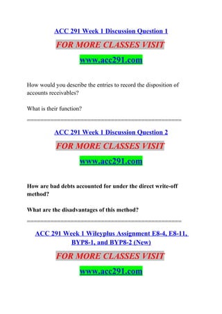 ACC 291 Week 1 Discussion Question 1
FOR MORE CLASSES VISIT
www.acc291.com
How would you describe the entries to record the disposition of
accounts receivables?
What is their function?
==============================================
ACC 291 Week 1 Discussion Question 2
FOR MORE CLASSES VISIT
www.acc291.com
How are bad debts accounted for under the direct write-off
method?
What are the disadvantages of this method?
==============================================
ACC 291 Week 1 Wileyplus Assignment E8-4, E8-11,
BYP8-1, and BYP8-2 (New)
FOR MORE CLASSES VISIT
www.acc291.com
 