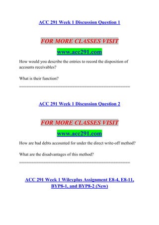 ACC 291 Week 1 Discussion Question 1
FOR MORE CLASSES VISIT
www.acc291.com
How would you describe the entries to record the disposition of
accounts receivables?
What is their function?
==============================================
ACC 291 Week 1 Discussion Question 2
FOR MORE CLASSES VISIT
www.acc291.com
How are bad debts accounted for under the direct write-off method?
What are the disadvantages of this method?
==============================================
ACC 291 Week 1 Wileyplus Assignment E8-4, E8-11,
BYP8-1, and BYP8-2 (New)
 