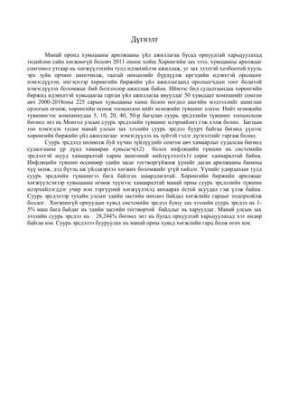 Дүгнэлт
Манай оронд хувьцааны арилжааны үйл ажиллагаа бусад орнуудтай харьцуулахад
төдийлөн сайн хөгжөөгүй боловч 2011 оноос хойш Хөрөнгийн зах зээл, хувьцааны арилжааг
сонгомол утгаар нь хөгжүүлэхийн тулд идэвхийлэн ажиллаж, уг зах зээлтэй холбоотой хууль
эрх зүйн орчинг шинэчилж, таатай нөхцөлийг бүрдүүлж иргэдийн идэвхтэй оролцоог
нэмэгдүүлэн, ингэснээр хөрөнгийн биржийн үйл ажиллагаанд оролцогчдын тоог бодитой
нэмэгдүүлэх боломжыг бий болгохоор ажиллаж байна. Иймээс бид судалгаандаа хөрөнгийн
биржид идэвхитэй хувьцаагаа гарган үйл ажиллагаа явуулдаг 50 хувьцаат компанийг сонгон
авч 2000-2018оны 225 сарын хувьцааны ханш болон ногдол ашгийн мэдээллийг ашиглан
орлогын өгөөж, хөрөнгийн өгөөж тооцоолон нийт өгөөжийн түвшинг олсон. Нийт өгөөжийн
түвшингээс компаниудаа 5, 10, 20, 40, 50-р багцлан суурь эрсдэлийн түвшинг тооцоолсон
бөгөөд энэ нь Монгол улсын суурь эрсдэлийн түвшинг илэрхийлнэ гэж хэлж болно. Багцын
тоо нэмэгдэх тусам манай улсын зах зээлийн суурь эрсдэл буурч байгаа бөгөөд үүнээс
хөрөнгийн биржийн үйл ажиллагааг нэмэгдүүлэх нь зүйтэй гэдэг дүгнэлтийг гаргаж болно.
Суурь эрсдэлд нөлөөлж буй хүчин зүйлүүдийг сонгон авч хамаарлыг судалсан бөгөөд
судалгааны үр дүнд хамааран хувьсагч(x2) болох инфляцийн түвшин нь системийн
эрсдэлтэй шууд хамааралтай харин мөнгөний нийлүүлэлт(x1) сөрөг хамааралтай байна.
Инфляцийн түвшин өссөнөөр эдийн засаг тогтворгүйжиж үүнийг даган арилжааны банкны
хүү өсөж, дэд бүтэц аж үйлдвэрлэл хөгжих боломжийг үгүй хийдэг. Үүнийг удирдахын тулд
суурь эрсдлийн түвшингээ бага байлгах шаардлагатай. Хөрөнгийн биржийн арилжааг
хөгжүүлсэнээр хувьцааны өгөөж түүнээс хамааралтай манай орны суурь эрсдэлийн түвшин
илэрхийлэгддэг учир нэн тэргүүний хөгжүүлэхэд анхаарах ёстой асуудал гэж үзэж байна.
Суурь эрсдэлээр тухайн улсын эдийн засгийн нөхцөл байдал хөгжлийн гарцыг тодорхойлж
болдог. Хөгжингүй орнуудын хувьд системийн эрсдэл буюу зах зээлийн суурь эрсдэл нь 1-
5% маш бага байдаг нь эдийн засгийн тогтвортой байдлыг нь харуулдаг. Манай улсын зах
зээлийн суурь эрсдэл нь 28,244% бөгөөд энэ нь бусад орнуудтай харьцуулахад хэт өндөр
байгаа юм. Суурь эрсдэлээ бууруулах нь манай орны хувьд хөгжлийн гарц болж өгөх юм.
 