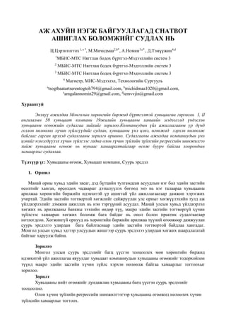 АЖ АХУЙН НЭГЖ БАЙГУУЛЛАГАД CHATBOT
АШИГЛАХ БОЛОМЖИЙГ СУДЛАХ НЬ
Ц.Цэрэнтогтох1, a *
, М.Мичидмаа2,b*
, А.Номин3,c*
, Д.Тэмүүжин4,d
1
МБИС-МТС Нягтлан бодох бүртгэл-Мэдээллийн систем 3
2
МБИС-МТС Нягтлан бодох бүртгэл-Мэдээллийн систем 3
3
МБИС-МТС Нягтлан бодох бүртгэл-Мэдээллийн систем 3
4
Магистр, МИС-Мэдээлэл, Технологийн Сургууль
a
tsogtbaatartserentogtoh794@gmail.com, b
michidmaa1020@gmail.com,
c
amgalannomin29@gmail.com, d
temvvjin@gmail.com
Хураангуй
Энэхүү ажилдаа Монголын хөрөнгийн биржид бүртгэлтэй хувьцаагаа гаргасан I, II
ангилалын 50 хувьцаат компани 19жилийн хувьцааны ханшийн мэдээлэлд үндэслэн
хувьцааны өгөөжийн судалгаа хийхийг зорилоо.Компаниудын үйл ажиллагааны үр дүнд
голлон нөлөөлөх хүчин зүйлсүүдийг судлан, хувьцааны үнэ цэнэ, өгөөжид хэрхэн нөлөөлж
байгааг гарган ирэхэд судалгааны зорилго оршино. Судалгааны ажилдаа компаниудын үнэ
цэнийг нэмэгдүүлэх хүчин зүйлсээс гадна олон хүчин зүйлийн зүйлсийн регрессийн шинжилгээ
хийж хувьцааны өгөөж нь юунаас хамааралтайгаар өсөж буурч байгаа хоорондын
хамаарлыг судаллаа.
Түлхүүр үг: Хувьцааны өгөөж, Хувьцаат компани, Суурь эрсдэл
1. Оршил
Манай орны хувьд эдийн засаг, дэд бүтцийн тулгамдсан асуудлын нэг бол эдийн засгийн
өсөлтийг хангах, өрсөлдөх чадварыг дээшлүүлэх бөгөөд энэ нь нэг талаараа хувьцааны
арилжаа хөрөнгийн биржийн идэвхитэй үр ашигтай үйл ажиллагаагаар дамжин хэрэгжих
учиртай. Эдийн засгийн тогтвортой хөгжлийг сайжруулан улс орныг хөгжүүлэхийн тулд аж
үйлдвэрлэлийг дэмжин ажиллах нь нэн тэргүүний асуудал. Манай улсын хувьд үйлдвэрлэл
хөгжих нь арилжааны банкны зээлийн өндөр хүү, макро эдийн засгийн тогтворгүй хүчин
зүйлсээс хамааран хөгжих боломж бага байдаг нь онол болон практик судалгаагаар
нотлогдсон. Хөгжингүй орнууд нь хөрөнгийн биржийн арилжаа түүний өгөөжөөр дамжуулан
суурь эрсдэлээ удирдан бага байлгаснаар эдийн засгийн тогтвортой байдлаа хангадаг.
Монгол улсын хувьд эдгээр улсуудын жишгээр суурь эрсдэлээ удирдан хөгжих шаардлагатай
байгааг харуулж байна.
Зорилго
Монгол улсын суурь эрсдэлийг багц үүсгэн тооцоолох мөн хөрөнгийн биржид
идэвхитэй үйл ажиллагаа явуулдаг хувьцаат компаниудын хувьцааны өгөөжийг тодорхойлон
түүнд макро эдийн засгийн хүчин зүйлс хэрхэн нөлөөлж байгаа хамаарлыг тогтоохыг
зорилоо.
Зорилт
Хувьцааны нийт өгөөжийг дундажлан хувьцааны багц үүсгэн суурь эрсдэлийг
тооцоолно.
Олон хүчин зүйлийн регрессийн шинжилгээгээр хувьцааны өгөөжид нөлөөлөх хүчин
зүйлсийн хамаарлыг тогтоох.
 