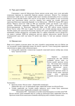 1.1 Түүх, үүсэл хөгжил
Санхүүжилт хэрэгтэй байгууллага болон мөнгөө өсгөж ашиг олох гэсэн иргэдийн
хоорондын харилцаа нь хөрөнгийн биржээр дамжин хэрэгждэг. Монгол Улс төвлөрсөн
төлөвлөгөөт эдийн засгаас зах зээлийн эдийн засагт шилжих шилжилтийн тvvхэн vе шатанд
Монгол Улсын Засгийн газрын 1991 оны 01 дvгээр сарын 18-ны өдрийн 22 тоот тогтоолоор
улсын өмч хувьчлалын ажлыг эхлvvлэх, цаашид vнэт цаасны зах зээлийг хөгжvvлэх
зорилгоор Монголын хөрөнгийн биржийг vvсгэн байгуулсан. 2005.05.25 Анхны IPO гарсан
бөгөөд "Монгол шилтгээн" ХХК нь 800 сая төгрөгийн үнийн дүн бүхий 1 сая ширхэг
хувьцааг Монголын хөрөнгийн биржид бүртгүүлж, олон нийтэд нээлттэйгээр санал
болгон арилжаалсан нь Монголын хөрөнгийн бирж дээр IPO хийсэн анхны компани
болов. Үүнээс хойш 1992 оны 2 сарын 7нд анхдагч зах зээлийн арилжаа явагдсан бөгөөд
Засгийн газрын өмч хувьчлалын бодлогын хүрээнд 475 улсын үйлдвэрийн газрыг хувьцаат
компанийн хэлбэрт шилжүүлэн, тэдгээрийн нийт 8.2 тэрбум төгрөгийн vнэлгээ бүхий 96.1
сая ширхэг хувьцааг МХБ-ээр дамжуулан иргэдэд хөрөнгө оруулалтын эрхийн бичгээр
эзэмшүүлсний дүнд нийт хүн амын 52 орчим хувь буюу 1.2 сая хүн хувьцаа эзэмшигч
болжээ.
1.2 Онолын хэсэг
Ямар нэгэн хөрөнгө худалдан авсан гэж үзвэл түүнийгээ ашигласнаар танд өгч байгаа тав
тух, үр ашгийг тухайн хөрөнгийн өгөөж гэж ойлгох хэрэгтэй. Тэгвэл санхүүгийн хөрөнгийн
хувьд өгөөж нь дараах хоёр хэлбэрээр илэрдэг.
 Санхүүгийн хөрөнгийг эзэмшсэнээр тодорхой хэмжээний мөнгөн төлбөр авах өгөөж
буюу “орлогын өгөөж”
Хөрөнгө (хувьцаа)
эзэмшсэнээр авч буй мөнгөн
төлбөрийг ногдол ашиг гэх
бөгөөд үүнийг орлогын өгөөж
гэнэ. Энэ өгөөж таны эзэмшиж
байгаа хөрөнгийн зах зээлийн
үнийн өөрчлөлтөөс үүсдэг.
Хувьцаагаарх хөрөнгө
оруулалтын орлогын өгөөж нь
олгосон ногдол ашиг /орлогын
өгөөж/ дээр хөрөнгийн
өгөөжийг нэмсэн дүнтэй тэнцүү
юм.
Томъёолбол:
 Орлогын өгөөж =Ногдол ашиг + Хөрөнгийн өгөөж(гарз)
Хөрөнгийн гарз гэдэг нь ерөнхийдөө сөрөг хөрөнгийн өгөөж гэж ойлгож болно.
 Тухайн хөрөнгийн зах зээлийн үнийн зөрүүнээс үүсэх өгөөж буюу капиталын
(хөрөнгийн өгөөж). Хөрөнгийн өгөөжийг олох томъёо нь:
(Хувьцааны ЗЗҮ – Хувьцааны нээлтийн ханш)/Хувьцааны нээлтийн ханш*100
Ногдол ашгаас гадна өгөөжийн өөр нэг хэлбэр нь капиталын буюу хөрөнгийн өгөж юм.
Орлогын өгөөж болон капиталын өгөөжийн нийлбэрээр нийт өгөөжөө тооцож олдог.
 