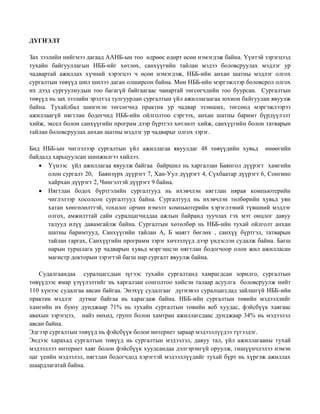ДҮГНЭЛТ
Зах зээлийн нийгмээ дагаад ААНБ-ын тоо өдрөөс өдөрт өсөн нэмэгдэж байна. Үүнтэй зэрэгцээд
тухайн байгууллагын НББ-ийг хөтлөх, санхүүгийн тайлан мэдээ боловсруулах мэдлэг ур
чадвартай ажиллах хүчний хэрэгцээ ч өсөн нэмэгдэж, НББ-ийн анхан шатны мэдлэг олгох
сургалтын төвүүд шил шилээ даган олширсон байна. Мөн НББ-ийн мэргэжлээр боловсрол олгох
их дээд сургуулиудын тоо багагүй байгаагаас чанартай төгсөгчдийн тоо буурсан. Сургалтын
төвүүд нь зах зээлийн эрэлтэд тулгуурлан сургалтын үйл ажиллагаагаа зохион байгуулан явуулж
байна. Тухайлбал шинэхэн төгсөгчид практик ур чадвар эзэмших, төгсөөд мэргэжлээрээ
ажиллаагүй нягтлан бодогчид НББ-ийн ойлголтоо сэргээх, анхан шатны баримт бүрдүүлэлт
хийж, эксел болон санхүүгийн програм дээр бүртгэл хөтлөлт хийж, санхүүгийн болон татварын
тайлан боловсруулах анхан шатны мэдлэг ур чадварыг олгох зэрэг.
Бид НББ-ын чиглэлээр сургалтын үйл ажиллагаа явуулдаг 48 төвүүдийн хувьд өнөөгийн
байдалд харьцуулсан шинжилгээ хийлээ.
 Үүнээс үйл ажиллагаа явуулж байгаа байршил нь харгалзан Баянгол дүүрэгт хамгийн
олон сургалт 20, Баянзүрх дүүрэгт 7, Хан-Уул дүүрэгт 4, Сүхбаатар дүүрэгт 6, Сонгино
хайрхан дүүрэгт 2, Чингэлтэй дүүрэгт 9 байна.
 Нягтлан бодох бүртгэлийн сургалтууд нь ихэвчлэн нягтлан нярав компьютерийн
чиглэлээр хосолсон сургалтууд байна. Сургалтууд нь ихэвчлэн төлбөрийн хувьд уян
хатан хөнгөлөлттэй, тохилог орчин нэмэлт компьютерийн хэрэглээний түвшний мэдлэг
олгох, амжилттай сайн суралцагчиддаа ажлын байранд зуучлах гэх мэт онцлог давуу
талууд илүү давамгайлж байна. Сургалтын хөтөлбөр нь НББ-ийн тухай ойлголт анхан
шатны баримтууд, Санхүүгийн тайлан А, Б маягт бөглөх , санхүү бүртгэл, татварын
тайлан гаргах, Санхүүгийн программ зэрэг хичээлүүд дээр үндэслэн судалж байна. Багш
нарын туршлага ур чадварын хувьд мэргэшсэн нягтлан бодогчоор олон жил ажилласан
магистр докторын зэрэгтэй багш нар сургалт явуулж байна.
Судалгаандаа суралцагсдын зүгээс тухайн сургалтанд хамрагдсан зорилго, сургалтын
төвүүдээс ямар үзүүлэлтийг нь харгалзан сонголтоо хийсэн талаар асуулга боловсруулж нийт
110 хүнээс судалгаа авсан байгаа. Энэхүү судалгааг дүгнэвэл суралцагсдад зайлшгүй НББ-ийн
практик мэдлэг дутмаг байгаа нь харагдаж байна. НББ-ийн сургалтын төвийн мэдээллийг
хамгийн их буюу дунджаар 71% нь тухайн сургалтын төвийн веб хуудас, фэйсбүүк хаягаас
авахын зэрэгцээ, найз нөхөд, групп болон хамтран ажиллагсдаас дунджаар 34% нь мэдээлэл
авсан байна.
Эдгээр сургалтын төвүүд нь фэйсбүүк болон интернет зараар мэдээллүүдээ түгээдэг.
Эндээс харахад сургалтын төвүүд нь сургалтын мэдээлэл, давуу тал, үйл ажиллагааны тухай
мэдээллээ интернет хаяг болон фэйсбүүк хуудсандаа дэлгэрэнгүй оруулж, гишүүнчлэлээ нэмэн
цаг үеийн мэдээлэл, нягтлан бодогчдод хэрэгтэй мэдээллүүдийг тухай бүрт нь хүргэж ажиллах
шаардлагатай байна.
 