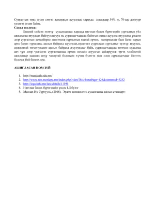 Сургалтын төвд өгсөн сэтгэл ханамжын асуулгаас харахад дунджаар 54% нь 70-аас доогуур
үнэлгээ өгсөн байна.
Санал зөвлөмж:
Бидний хийсэн энэхүү судалгаанаас харахад нягтлан бодох бүртгэлийн сургалтын үйл
ажиллагаа явуулдаг байгууллагууд нь суралцагчдаасаа байнгын санал асуулга явуулсны үндсэн
дээр сургалтын хөтөлбөрөө шинэчилж сургалтын таатай орчин, материаллаг бааз багш нарын
арга барил туршлага, ажлын байранд жуулчлах,практикт суурилсан сургалтыг түлхүү явуулах,
амжилттай төгсөгчиддөө ажлын байранд жуулчилдаг байх, суралцагчдаасаа тогтмол судалгаа
авч үүн дээр үндэслэн сургалтынхаа орчин нөхцөл агуулгыг сайжруулж эргэх холбоотой
ажилснаар цаашид илүү чанартай боловсон хүчин бэлтгэх мөн олон суралцагчдыг бэлтгэх
боломж бий болгох юм.
АШИГЛАСАН НОМ ЗҮЙ
1. http://mandakh.edu.mn/
2. http://www.test.monicpa.mn/index.php?viewThisHomePage=124&contentid=3232
3. http://legalinfo.mn/law/details/11191
4. Нягтлан бодох бүртгэлийн үндэс I,II бүлэг
5. Мандах Их Сургууль, (2018). Эрдэм шинжилгээ, судалгааны ажлын стандарт:
 