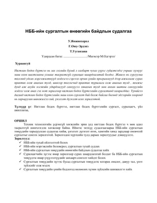 НББ-ийн сургалтын өнөөгийн байдлын судалгаа
У.Янжинхорол
Г.Оюу-Эрдэнэ
Т.Ууганзаяа
Удирдсан багш: .............................../Магистр М.Одгэрэл/
Хураангуй
Нягтлан бодох бүртгэл нь зах зээлийн бүхий л салбарт чухал үүрэг гүйцэтгэдэг учраас хүмүүс
маш олон шалтгааны улмаас тасралтгүй суралцах шаардлагатай болдог. Жишээ нь сургуулиа
төгсөөд удсан мэргэжилтнүүд мэдлэгээ сэргээх орчин үеийн программууд дээр ажиллаж сурах
практик олж авахын тулд, шинээр төгсөгчид практик туршлага олж авахын тулд , жижиг
дунд аж ахуйн нэгжийн удирдлагууд санхүүгээ хянахын тулд мөн анхан шатны санхүүгийн
мэдлэг олж авах гэх мэт зорилгоор нягтлан бодох бүртгэлийн сургалтанд хамрагддаг. Үүнийгээ
дагаад нягтлан бодох бүртгэлийн маш олон сургалт бий болж байгаа бөгөөд эдгээрийн хооронд
нь харьцуулан шинжилгээ хий, үнэлэлт дүгнэлт өгөх зорилготой.
Түлхүүр үг: Нягтлан бодох бүртгэл, нягтлан бодох бүртгэлийн сургалт, суралцагч, үйл
ажиллагаа,
ОРШИЛ
Техник технологийн үсрэнгүй хөгжлийн эрин үед нягтлан бодох бүртгэл ч мөн адил
тасралтгүй шинчлэгдэн хөгжсөөр байна. Иймээс энэхүү судалгаагаараа НББ-ийн сургалтын
төвүүдийн харьцуулсан судалгаа хийж, үнэлэлт дүгнэлт өгөх, хамгийн хямд зардлаар оновчтой
сургалтыг сонгох зорилготой. Зорилгодоо хүрэхийн тулд дараах зорилтуудыг дэвшүүллээ.
Зорилтууд:
 НББ-ийн тухай ойлголттой болох
 НББ-ийн мэргэжлийн боловсрол, сургалтын тухай судлах
 НББ-ийн сургалтын төвүүдийн өнөөгийн байдлын судалгаа хийх
 Суралцагчийн зүгээс ямар зорилгоор сурах шаардлагатай болдог ба НББ-ийн сургалтын
төвүүдээс ямар үзүүлэлтүүдийг анхаарч сонголт хийдэг болох
 Сургалтын төвүүдийн зүгээс бусад сургалтын төвүүдээс ялгарах онцлог, давуу тал, үнэт
зүйлсийг олж мэдэх
 Сургалтын төвүүдийн үнийн бодлогод нөлөөлөх хүчин зүйлсийн шинжилгээ хийх
 