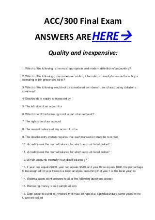 ACC/300 Final Exam
          ANSWERS ARE HERE
                     Quality and inexpensive:

1. Which of the following is the most appropriate and modern definition of accounting?

2. Which of the following groups uses accounting information primarily to insure the entity is
operating within prescribed rules?

3. Which of the following would not be considered an internal user of accounting data for a
company?

4. Stockholders' equity is increased by

5. The left side of an account is

6. Which one of the following is not a part of an account?

7. The right side of an account

8. The normal balance of any account is the

9. The double-entry system requires that each transaction must be recorded

10. A credit is not the normal balance for which account listed below?

11. A credit is not the normal balance for which account listed below?

12. Which accounts normally have debit balances?

13. If year one equals $800, year two equals $840, and year three equals $880, the percentage
to be assigned for year three in a trend analysis, assuming that year 1 is the base year, is

14. External users want answers to all of the following questions except

15. Borrowing money is an example of a(n)

16. Debt securities sold to investors that must be repaid at a particular date some years in the
future are called
 
