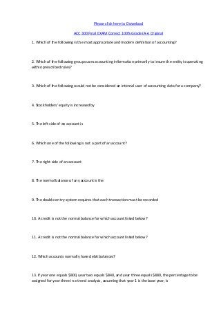 Please click here to Download

                           ACC 300 Final EXAM Correct 100% Grade (A+) Original

1. Which of the following is the most appropriate and modern definition of accounting?



2. Which of the following groups uses accounting information primarily to insure the entity is operating
within prescribed rules?



3. Which of the following would not be considered an internal user of accounting data for a company?



4. Stockholders' equity is increased by



5. The left side of an account is



6. Which one of the following is not a part of an account?



7. The right side of an account



8. The normal balance of any account is the



9. The double-entry system requires that each transaction must be recorded



10. A credit is not the normal balance for which account listed below?



11. A credit is not the normal balance for which account listed below?



12. Which accounts normally have debit balances?



13. If year one equals $800, year two equals $840, and year three equals $880, the percentage to be
assigned for year three in a trend analysis, assuming that year 1 is the base year, is
 