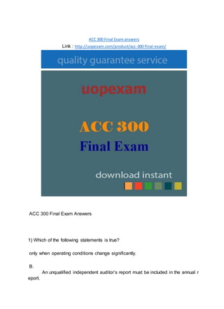 ACC 300 Final Exam answers
Link : http://uopexam.com/product/acc-300-final-exam/
ACC 300 Final Exam Answers
1) Which of the following statements is true?
only when operating conditions change significantly.
B.
An unqualified independent auditor’s report must be included in the annual r
eport.
 
