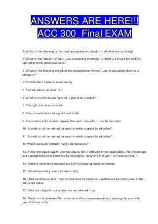 ANSWERS ARE HERE!!!
       ACC 300 Final EXAM
1. Which of the following is the most appropriate and modern definition of accounting?

2. Which of the following groups uses accounting information primarily to insure the entity is
operating within prescribed rules?

3. Which of the following would not be considered an internal user of accounting data for a
company?

4. Stockholders' equity is increased by

5. The left side of an account is

6. Which one of the following is not a part of an account?

7. The right side of an account

8. The normal balance of any account is the

9. The double-entry system requires that each transaction must be recorded

10. A credit is not the normal balance for which account listed below?

11. A credit is not the normal balance for which account listed below?

12. Which accounts normally have debit balances?

13. If year one equals $800, year two equals $840, and year three equals $880, the percentage
to be assigned for year three in a trend analysis, assuming that year 1 is the base year, is

14. External users want answers to all of the following questions except

15. Borrowing money is an example of a(n)

16. Debt securities sold to investors that must be repaid at a particular date some years in the
future are called

17. Debt and obligations of a business are referred to as

18. The financial statement that summarizes the changes in retained earnings for a specific
period of time is the
 