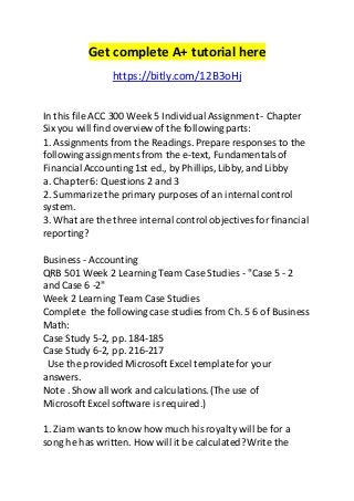 Get complete A+ tutorial here 
https://bitly.com/12B3oHj 
In this file ACC 300 Week 5 Individual Assignment - Chapter 
Six you will find overview of the following parts: 
1. Assignments from the Readings. Prepare responses to the 
following assignments from the e-text, Fundamentals of 
Financial Accounting 1st ed., by Phillips, Libby, and Libby 
a. Chapter 6: Questions 2 and 3 
2. Summarize the primary purposes of an internal control 
system. 
3. What are the three internal control objectives for financial 
reporting? 
Business - Accounting 
QRB 501 Week 2 Learning Team Case Studies - "Case 5 - 2 
and Case 6 -2" 
Week 2 Learning Team Case Studies 
Complete the following case studies from Ch. 5 6 of Business 
Math: 
Case Study 5-2, pp. 184-185 
Case Study 6-2, pp. 216-217 
Use the provided Microsoft Excel template for your 
answers. 
Note . Show all work and calculations. (The use of 
Microsoft Excel software is required.) 
1. Ziam wants to know how much his royalty will be for a 
song he has written. How will it be calculated? Write the 
 