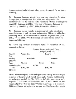 titles are automatically indented when amount is entered. Do not indent
manually.)
3) Buchanan Company recently was sued by a competitor for patent
infringement. Attorneys have determined that it is probable that
Buchanan will lose the case and that a reasonable estimate of damages to
be paid by Buchanan is $317,310. In light of this case, Buchanan is
considering establishing a $115,690 self-insurance allowance.
4) Buchanan should record a litigation accrual on the patent case,
since the amount is both estimable and probable. This entry will reduce
income by $317,310 and Buchanan will report a litigation liability of
$317,310. The $115,690 self-insurance allowance has no impact on
income or liabilities.
5) Green Day Hardware Company’s payroll for November 2014 is
summarized below.
Amount Subject to Payroll Taxes
Unemployment Tax
Payroll Wages Due Federal
State
Factory $212,000 $43,000
$43,000
Sales 36,400 5,300 5,300
Administrative 41,200
Total $289,600 $48,300
$48,300
At this point in the year, some employees have already received wages
in excess of those to which payroll taxes apply. Assume that the state
unemployment tax is 2.5%. The FICA rate is 7.65% on an employee’s
wages to $114,600 and 1.45% in excess of $114,600.Of the $289,600
wages subject to FICA tax, $22,000 of the sales wages is in excess of
$114,600. Federal unemployment tax rate is 0.8% after credits. Income
 