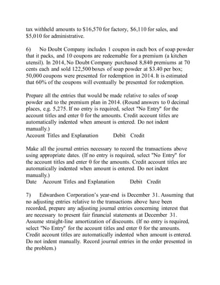 tax withheld amounts to $16,570 for factory, $6,110 for sales, and
$5,010 for administrative.
6) No Doubt Company includes 1 coupon in each box of soap powder
that it packs, and 10 coupons are redeemable for a premium (a kitchen
utensil). In 2014, No Doubt Company purchased 8,840 premiums at 70
cents each and sold 122,500 boxes of soap powder at $3.40 per box;
50,000 coupons were presented for redemption in 2014. It is estimated
that 60% of the coupons will eventually be presented for redemption.
Prepare all the entries that would be made relative to sales of soap
powder and to the premium plan in 2014. (Round answers to 0 decimal
places, e.g. 5,275. If no entry is required, select "No Entry" for the
account titles and enter 0 for the amounts. Credit account titles are
automatically indented when amount is entered. Do not indent
manually.)
Account Titles and Explanation Debit Credit
Make all the journal entries necessary to record the transactions above
using appropriate dates. (If no entry is required, select "No Entry" for
the account titles and enter 0 for the amounts. Credit account titles are
automatically indented when amount is entered. Do not indent
manually.)
Date Account Titles and Explanation Debit Credit
7) Edwardson Corporation’s year-end is December 31. Assuming that
no adjusting entries relative to the transactions above have been
recorded, prepare any adjusting journal entries concerning interest that
are necessary to present fair financial statements at December 31.
Assume straight-line amortization of discounts. (If no entry is required,
select "No Entry" for the account titles and enter 0 for the amounts.
Credit account titles are automatically indented when amount is entered.
Do not indent manually. Record journal entries in the order presented in
the problem.)
 