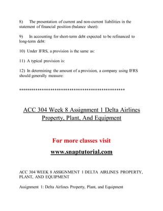 8) The presentation of current and non-current liabilities in the
statement of financial position (balance sheet):
9) In accounting for short-term debt expected to be refinanced to
long-term debt:
10) Under IFRS, a provision is the same as:
11) A typical provision is:
12) In determining the amount of a provision, a company using IFRS
should generally measure:
**************************************************
ACC 304 Week 8 Assignment 1 Delta Airlines
Property, Plant, And Equipment
For more classes visit
www.snaptutorial.com
ACC 304 WEEK 8 ASSIGNMENT 1 DELTA AIRLINES PROPERTY,
PLANT, AND EQUIPMENT
Assignment 1: Delta Airlines Property, Plant, and Equipment
 
