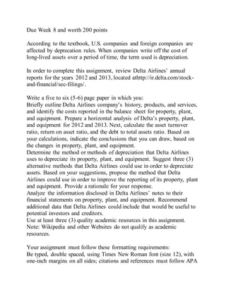 Due Week 8 and worth 200 points
According to the textbook, U.S. companies and foreign companies are
affected by deprecation rules. When companies write off the cost of
long-lived assets over a period of time, the term used is depreciation.
In order to complete this assignment, review Delta Airlines’ annual
reports for the years 2012 and 2013, located athttp://ir.delta.com/stock-
and-financial/sec-filings/.
Write a five to six (5-6) page paper in which you:
Briefly outline Delta Airlines company’s history, products, and services,
and identify the costs reported in the balance sheet for property, plant,
and equipment. Prepare a horizontal analysis of Delta’s property, plant,
and equipment for 2012 and 2013. Next, calculate the asset turnover
ratio, return on asset ratio, and the debt to total assets ratio. Based on
your calculations, indicate the conclusions that you can draw, based on
the changes in property, plant, and equipment.
Determine the method or methods of depreciation that Delta Airlines
uses to depreciate its property, plant, and equipment. Suggest three (3)
alternative methods that Delta Airlines could use in order to depreciate
assets. Based on your suggestions, propose the method that Delta
Airlines could use in order to improve the reporting of its property, plant
and equipment. Provide a rationale for your response.
Analyze the information disclosed in Delta Airlines’ notes to their
financial statements on property, plant, and equipment. Recommend
additional data that Delta Airlines could include that would be useful to
potential investors and creditors.
Use at least three (3) quality academic resources in this assignment.
Note: Wikipedia and other Websites do not qualify as academic
resources.
Your assignment must follow these formatting requirements:
Be typed, double spaced, using Times New Roman font (size 12), with
one-inch margins on all sides; citations and references must follow APA
 