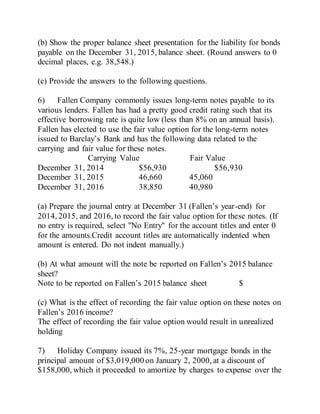 (b) Show the proper balance sheet presentation for the liability for bonds
payable on the December 31, 2015, balance sheet. (Round answers to 0
decimal places, e.g. 38,548.)
(c) Provide the answers to the following questions.
6) Fallen Company commonly issues long-term notes payable to its
various lenders. Fallen has had a pretty good credit rating such that its
effective borrowing rate is quite low (less than 8% on an annual basis).
Fallen has elected to use the fair value option for the long-term notes
issued to Barclay’s Bank and has the following data related to the
carrying and fair value for these notes.
Carrying Value Fair Value
December 31, 2014 $56,930 $56,930
December 31, 2015 46,660 45,060
December 31, 2016 38,850 40,980
(a) Prepare the journal entry at December 31 (Fallen’s year-end) for
2014, 2015, and 2016, to record the fair value option for these notes. (If
no entry is required, select "No Entry" for the account titles and enter 0
for the amounts.Credit account titles are automatically indented when
amount is entered. Do not indent manually.)
(b) At what amount will the note be reported on Fallen’s 2015 balance
sheet?
Note to be reported on Fallen’s 2015 balance sheet $
(c) What is the effect of recording the fair value option on these notes on
Fallen’s 2016 income?
The effect of recording the fair value option would result in unrealized
holding
7) Holiday Company issued its 7%, 25-year mortgage bonds in the
principal amount of $3,019,000 on January 2, 2000, at a discount of
$158,000, which it proceeded to amortize by charges to expense over the
 