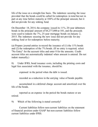 life of the issue on a straight-line basis. The indenture securing the issue
provided that the bonds could be called for redemption in total but not in
part at any time before maturity at 104% of the principal amount, but it
did not provide for any sinking fund.
On December 18, 2014, the company issued its 11%, 20-year debenture
bonds in the principal amount of $4,277,000 at 101, and the proceeds
were used to redeem the 7%, 25-year mortgage bonds on January 2,
2015. The indenture securing the new issue did not provide for any
sinking fund or for redemption before maturity.
(a) Prepare journal entries to record the issuance of (1) the 11% bonds
and (2) the redemption of the 7% bonds. (If no entry is required, select
"No Entry" for the account titles and enter 0 for the amounts. Credit
account titles are automatically indented when amount is entered. Do not
indent manually.)
8) Under IFRS, bond issuance costs, including the printing costs and
legal fees associated with the issuance, should be:
expensed in the period when the debt is issued.
recorded as a reduction in the carrying value of bonds payable.
accumulated in a deferred charge account and amortized over the
life of the bonds.
reported as an expense in the period the bonds mature or are
retired.
9) Which of the following is stated correctly?
Current liabilities follow non-current liabilities on the statement
of financial position under GAAP but non-current liabilities follow
current liabilities under IFRS.
 