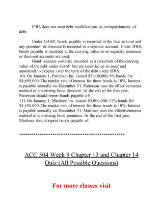 IFRS does not treat debt modifications as extinguishments of
debt.
Under GAAP, bonds payable is recorded at the face amount and
any premium or discount is recorded in a separate account. Under IFRS,
bonds payable is recorded at the carrying value so no separate premium
or discount accounts are used.
Bond issuance costs are recorded as a reduction of the carrying
value of the debt under GAAP but are recorded as an asset and
amortized to expense over the term of the debt under IFRS.
10) On January 1, Patterson Inc. issued $5,000,000, 9% bonds for
$4,695,000. The market rate of interest for these bonds is 10%. Interest
is payable annually on December 31. Patterson uses the effectiveinterest
method of amortizing bond discount. At the end of the first year,
Patterson should report bonds payable of:
11) On January 1, Martinez Inc. issued $3,000,000,11% bonds for
$3,195,000. The market rate of interest for these bonds is 10%. Interest
is payable annually on December 31. Martinez uses the effectiveinterest
method of amortizing bond premium. At the end of the first year,
Martinez should report bonds payable of:
**************************************************
ACC 304 Week 9 Chapter 13 and Chapter 14
Quiz (All Possible Questions)
For more classes visit
 