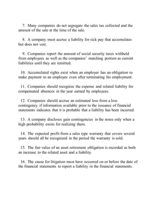7. Many companies do not segregate the sales tax collected and the
amount of the sale at the time of the sale.
8. A company must accrue a liability for sick pay that accumulates
but does not vest.
9. Companies report the amount of social security taxes withheld
from employees as well as the companies’ matching portion as current
liabilities until they are remitted.
10. Accumulated rights exist when an employer has an obligation to
make payment to an employee even after terminating his employment.
11. Companies should recognize the expense and related liability for
compensated absences in the year earned by employees.
12. Companies should accrue an estimated loss from a loss
contingency if information available prior to the issuance of financial
statements indicates that it is probable that a liability has been incurred.
13. A company discloses gain contingencies in the notes only when a
high probability exists for realizing them.
14. The expected profit from a sales type warranty that covers several
years should all be recognized in the period the warranty is sold.
15. The fair value of an asset retirement obligation is recorded as both
an increase to the related asset and a liability.
16. The cause for litigation must have occurred on or before the date of
the financial statements to report a liability in the financial statements.
 