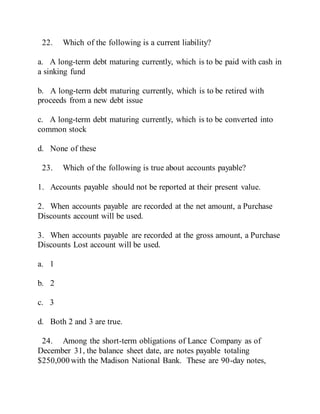 22. Which of the following is a current liability?
a. A long-term debt maturing currently, which is to be paid with cash in
a sinking fund
b. A long-term debt maturing currently, which is to be retired with
proceeds from a new debt issue
c. A long-term debt maturing currently, which is to be converted into
common stock
d. None of these
23. Which of the following is true about accounts payable?
1. Accounts payable should not be reported at their present value.
2. When accounts payable are recorded at the net amount, a Purchase
Discounts account will be used.
3. When accounts payable are recorded at the gross amount, a Purchase
Discounts Lost account will be used.
a. 1
b. 2
c. 3
d. Both 2 and 3 are true.
24. Among the short-term obligations of Lance Company as of
December 31, the balance sheet date, are notes payable totaling
$250,000 with the Madison National Bank. These are 90-day notes,
 