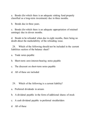a. Bonds (for which there is an adequate sinking fund properly
classified as a long-term investment) due in three months.
b. Bonds due in three years.
c. Bonds (for which there is an adequate appropriation of retained
earnings) due in eleven months.
d. Bonds to be refunded when due in eight months, there being no
doubt about the marketability of the refunding issue.
28. Which of the following should not be included in the current
liabilities section of the balance sheet?
a. Trade notes payable
b. Short-term zero-interest-bearing notes payable
c. The discount on short-term notes payable
d. All of these are included
29. Which of the following is a current liability?
a. Preferred dividends in arrears
b. A dividend payable in the form of additional shares of stock
c. A cash dividend payable to preferred stockholders
d. All of these
 
