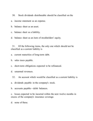 30. Stock dividends distributable should be classified on the
a. income statement as an expense.
b. balance sheet as an asset.
c. balance sheet as a liability.
d. balance sheet as an item of stockholders' equity.
31. Of the following items, the only one which should not be
classified as a current liability is
a. current maturities of long-term debt.
b. sales taxes payable.
c. short-term obligations expected to be refinanced.
d. unearned revenues.
32. An account which would be classified as a current liability is
a. dividends payable in the company's stock.
b. accounts payable—debit balances.
c. losses expected to be incurred within the next twelve months in
excess of the company's insurance coverage.
d. none of these.
 