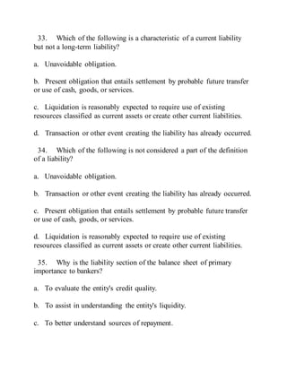 33. Which of the following is a characteristic of a current liability
but not a long-term liability?
a. Unavoidable obligation.
b. Present obligation that entails settlement by probable future transfer
or use of cash, goods, or services.
c. Liquidation is reasonably expected to require use of existing
resources classified as current assets or create other current liabilities.
d. Transaction or other event creating the liability has already occurred.
34. Which of the following is not considered a part of the definition
of a liability?
a. Unavoidable obligation.
b. Transaction or other event creating the liability has already occurred.
c. Present obligation that entails settlement by probable future transfer
or use of cash, goods, or services.
d. Liquidation is reasonably expected to require use of existing
resources classified as current assets or create other current liabilities.
35. Why is the liability section of the balance sheet of primary
importance to bankers?
a. To evaluate the entity's credit quality.
b. To assist in understanding the entity's liquidity.
c. To better understand sources of repayment.
 