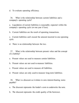 d. To evaluate operating efficiency.
36. What is the relationship between current liabilities and a
company's operating cycle?
a. Liquidation of current liabilities is reasonably expected within the
company's operating cycle (or one year if less).
b. Current liabilities are the result of operating transactions.
c. Current liabilities can't exceed the amount incurred in one operating
cycle.
d. There is no relationship between the two.
37. What is the relationship between present value and the concept
of a liability?
a. Present values are used to measure certain liabilities.
b. Present values are not used to measure liabilities.
c. Present values are used to measure all liabilities.
d. Present values are only used to measure long-term liabilities.
38. What is a discount as it relates to zero-interest-bearing notes
payable?
a. The discount represents the lender's costs to underwrite the note.
b. The discount represents the credit quality of the borrower.
 