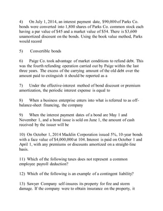 4) On July 1, 2014, an interest payment date, $90,000 of Parks Co.
bonds were converted into 1,800 shares of Parks Co. common stock each
having a par value of $45 and a market value of $54. There is $3,600
unamortized discount on the bonds. Using the book value method, Parks
would record
5) Convertible bonds
6) Paige Co. took advantage of market conditions to refund debt. This
was the fourth refunding operation carried out by Paige within the last
three years. The excess of the carrying amount of the old debt over the
amount paid to extinguish it should be reported as a
7) Under the effective-interest method of bond discount or premium
amortization, the periodic interest expense is equal to
8) When a business enterprise enters into what is referred to as off-
balance-sheet financing, the company
9) When the interest payment dates of a bond are May 1 and
November 1, and a bond issue is sold on June 1, the amount of cash
received by the issuer will be
10) On October 1, 2014 Macklin Corporation issued 5%, 10-year bonds
with a face value of $4,000,000 at 104. Interest is paid on October 1 and
April 1, with any premiums or discounts amortized on a straight-line
basis.
11) Which of the following taxes does not represent a common
employee payroll deduction?
12) Which of the following is an example of a contingent liability?
13) Sawyer Company self-insures its property for fire and storm
damage. If the company were to obtain insurance on the property, it
 