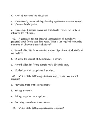 b. Actually refinance the obligation.
c. Have capacity under existing financing agreements that can be used
to refinance the obligation.
d. Enter into a financing agreement that clearly permits the entity to
refinance the obligation.
42. A company has not declared a dividend on its cumulative
preferred stock for the past three years. What is the required accounting
treatment or disclosure in this situation?
a. Record a liability for cumulative amount of preferred stock dividends
not declared.
b. Disclose the amount of the dividends in arrears.
c. Record a liability for the current year's dividends only.
d. No disclosure or recognition is required.
43. Which of the following situations may give rise to unearned
revenue?
a. Providing trade credit to customers.
b. Selling inventory.
c. Selling magazine subscriptions.
d. Providing manufacturer warranties.
44. Which of the following statements is correct?
 