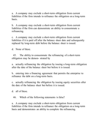 a. A company may exclude a short-term obligation from current
liabilities if the firm intends to refinance the obligation on a long-term
basis.
b. A company may exclude a short-term obligation from current
liabilities if the firm can demonstrate an ability to consummate a
refinancing.
c. A company may exclude a short-term obligation from current
liabilities if it is paid off after the balance sheet date and subsequently
replaced by long-term debt before the balance sheet is issued.
d. None of these.
45. The ability to consummate the refinancing of a short-term
obligation may be demon- strated by
a. actually refinancing the obligation by issuing a long-term obligation
after the date of the balance sheet but before it is issued.
b. entering into a financing agreement that permits the enterprise to
refinance the debt on a long-term basis.
c. actually refinancing the obligation by issuing equity securities after
the date of the balance sheet but before it is issued.
d. all of these.
46. Which of the following statements is false?
a. A company may exclude a short-term obligation from current
liabilities if the firm intends to refinance the obligation on a long-term
basis and demonstrates an ability to complete the refinancing.
 