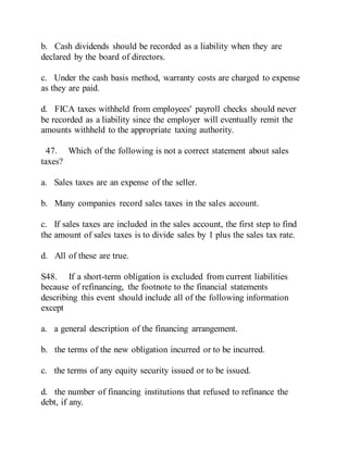 b. Cash dividends should be recorded as a liability when they are
declared by the board of directors.
c. Under the cash basis method, warranty costs are charged to expense
as they are paid.
d. FICA taxes withheld from employees' payroll checks should never
be recorded as a liability since the employer will eventually remit the
amounts withheld to the appropriate taxing authority.
47. Which of the following is not a correct statement about sales
taxes?
a. Sales taxes are an expense of the seller.
b. Many companies record sales taxes in the sales account.
c. If sales taxes are included in the sales account, the first step to find
the amount of sales taxes is to divide sales by 1 plus the sales tax rate.
d. All of these are true.
S48. If a short-term obligation is excluded from current liabilities
because of refinancing, the footnote to the financial statements
describing this event should include all of the following information
except
a. a general description of the financing arrangement.
b. the terms of the new obligation incurred or to be incurred.
c. the terms of any equity security issued or to be issued.
d. the number of financing institutions that refused to refinance the
debt, if any.
 