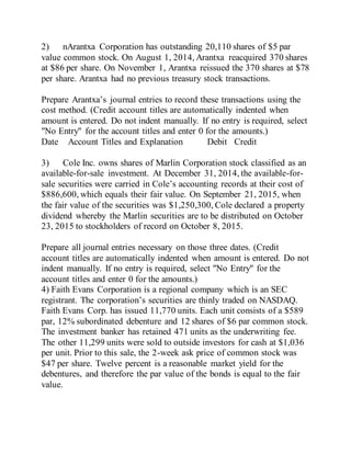 2) nArantxa Corporation has outstanding 20,110 shares of $5 par
value common stock. On August 1, 2014, Arantxa reacquired 370 shares
at $86 per share. On November 1, Arantxa reissued the 370 shares at $78
per share. Arantxa had no previous treasury stock transactions.
Prepare Arantxa’s journal entries to record these transactions using the
cost method. (Credit account titles are automatically indented when
amount is entered. Do not indent manually. If no entry is required, select
"No Entry" for the account titles and enter 0 for the amounts.)
Date Account Titles and Explanation Debit Credit
3) Cole Inc. owns shares of Marlin Corporation stock classified as an
available-for-sale investment. At December 31, 2014, the available-for-
sale securities were carried in Cole’s accounting records at their cost of
$886,600, which equals their fair value. On September 21, 2015, when
the fair value of the securities was $1,250,300, Cole declared a property
dividend whereby the Marlin securities are to be distributed on October
23, 2015 to stockholders of record on October 8, 2015.
Prepare all journal entries necessary on those three dates. (Credit
account titles are automatically indented when amount is entered. Do not
indent manually. If no entry is required, select "No Entry" for the
account titles and enter 0 for the amounts.)
4) Faith Evans Corporation is a regional company which is an SEC
registrant. The corporation’s securities are thinly traded on NASDAQ.
Faith Evans Corp. has issued 11,770 units. Each unit consists of a $589
par, 12% subordinated debenture and 12 shares of $6 par common stock.
The investment banker has retained 471 units as the underwriting fee.
The other 11,299 units were sold to outside investors for cash at $1,036
per unit. Prior to this sale, the 2-week ask price of common stock was
$47 per share. Twelve percent is a reasonable market yield for the
debentures, and therefore the par value of the bonds is equal to the fair
value.
 