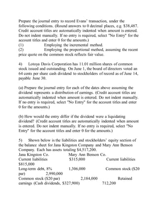 Prepare the journal entry to record Evans’ transaction, under the
following conditions. (Round answers to 0 decimal places, e.g. $38,487.
Credit account titles are automatically indented when amount is entered.
Do not indent manually. If no entry is required, select "No Entry" for the
account titles and enter 0 for the amounts.)
(1) Employing the incremental method.
(2) Employing the proportional method, assuming the recent
price quote on the common stock reflects fair value.
4) Lotoya Davis Corporation has 11.01 million shares of common
stock issued and outstanding. On June 1, the board of directors voted an
64 cents per share cash dividend to stockholders of record as of June 14,
payable June 30.
(a) Prepare the journal entry for each of the dates above assuming the
dividend represents a distribution of earnings. (Credit account titles are
automatically indented when amount is entered. Do not indent manually.
If no entry is required, select "No Entry" for the account titles and enter
0 for the amounts.)
(b) How would the entry differ if the dividend were a liquidating
dividend? (Credit account titles are automatically indented when amount
is entered. Do not indent manually. If no entry is required, select "No
Entry" for the account titles and enter 0 for the amounts.)
5) Shown below is the liabilities and stockholders’ equity section of
the balance sheet for Jana Kingston Company and Mary Ann Benson
Company. Each has assets totaling $4,517,200.
Jana Kingston Co. Mary Ann Benson Co.
Current liabilities $315,000 Current liabilities
$815,000
Long-term debt, 8% 1,306,000 Common stock ($20
par) 2,990,000
Common stock ($20 par) 2,184,000 Retained
earnings (Cash dividends, $327,900) 712,200
 