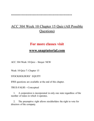 **************************************************
ACC 304 Week 10 Chapter 15 Quiz (All Possible
Questions)
For more classes visit
www.snaptutorial.com
ACC 304 Week 10 Quiz – Strayer NEW
Week 10 Quiz 7: Chapter 15
STOCKHOLDERS’ EQUITY
IFRS questions are available at the end of this chapter.
TRUE-FALSE—Conceptual
1. A corporation is incorporated in only one state regardless of the
number of states in which it operates.
2. The preemptive right allows stockholders the right to vote for
directors of the company.
 