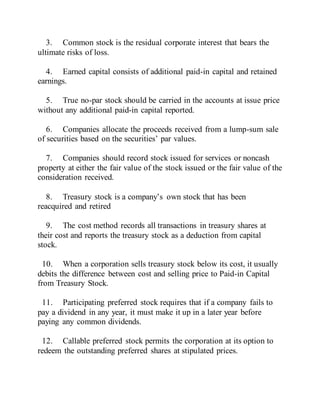 3. Common stock is the residual corporate interest that bears the
ultimate risks of loss.
4. Earned capital consists of additional paid-in capital and retained
earnings.
5. True no-par stock should be carried in the accounts at issue price
without any additional paid-in capital reported.
6. Companies allocate the proceeds received from a lump-sum sale
of securities based on the securities’ par values.
7. Companies should record stock issued for services or noncash
property at either the fair value of the stock issued or the fair value of the
consideration received.
8. Treasury stock is a company’s own stock that has been
reacquired and retired
9. The cost method records all transactions in treasury shares at
their cost and reports the treasury stock as a deduction from capital
stock.
10. When a corporation sells treasury stock below its cost, it usually
debits the difference between cost and selling price to Paid-in Capital
from Treasury Stock.
11. Participating preferred stock requires that if a company fails to
pay a dividend in any year, it must make it up in a later year before
paying any common dividends.
12. Callable preferred stock permits the corporation at its option to
redeem the outstanding preferred shares at stipulated prices.
 