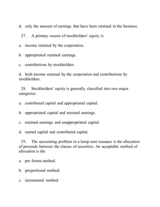 d. only the amount of earnings that have been retained in the business.
27. A primary source of stockholders' equity is
a. income retained by the corporation.
b. appropriated retained earnings.
c. contributions by stockholders.
d. both income retained by the corporation and contributions by
stockholders.
28. Stockholders' equity is generally classified into two major
categories:
a. contributed capital and appropriated capital.
b. appropriated capital and retained earnings.
c. retained earnings and unappropriated capital.
d. earned capital and contributed capital.
29. The accounting problem in a lump sum issuance is the allocation
of proceeds between the classes of securities. An acceptable method of
allocation is the
a. pro forma method.
b. proportional method.
c. incremental method.
 