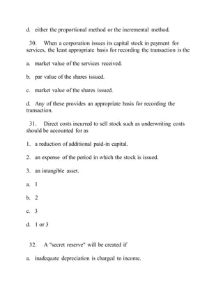 d. either the proportional method or the incremental method.
30. When a corporation issues its capital stock in payment for
services, the least appropriate basis for recording the transaction is the
a. market value of the services received.
b. par value of the shares issued.
c. market value of the shares issued.
d. Any of these provides an appropriate basis for recording the
transaction.
31. Direct costs incurred to sell stock such as underwriting costs
should be accounted for as
1. a reduction of additional paid-in capital.
2. an expense of the period in which the stock is issued.
3. an intangible asset.
a. 1
b. 2
c. 3
d. 1 or 3
32. A "secret reserve" will be created if
a. inadequate depreciation is charged to income.
 