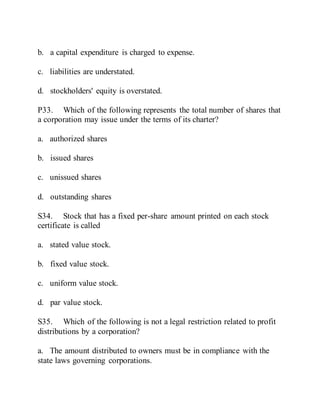 b. a capital expenditure is charged to expense.
c. liabilities are understated.
d. stockholders' equity is overstated.
P33. Which of the following represents the total number of shares that
a corporation may issue under the terms of its charter?
a. authorized shares
b. issued shares
c. unissued shares
d. outstanding shares
S34. Stock that has a fixed per-share amount printed on each stock
certificate is called
a. stated value stock.
b. fixed value stock.
c. uniform value stock.
d. par value stock.
S35. Which of the following is not a legal restriction related to profit
distributions by a corporation?
a. The amount distributed to owners must be in compliance with the
state laws governing corporations.
 