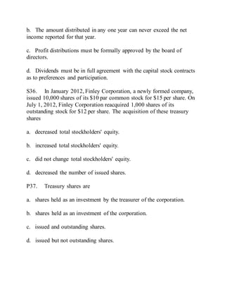 b. The amount distributed in any one year can never exceed the net
income reported for that year.
c. Profit distributions must be formally approved by the board of
directors.
d. Dividends must be in full agreement with the capital stock contracts
as to preferences and participation.
S36. In January 2012, Finley Corporation, a newly formed company,
issued 10,000 shares of its $10 par common stock for $15 per share. On
July 1, 2012, Finley Corporation reacquired 1,000 shares of its
outstanding stock for $12 per share. The acquisition of these treasury
shares
a. decreased total stockholders' equity.
b. increased total stockholders' equity.
c. did not change total stockholders' equity.
d. decreased the number of issued shares.
P37. Treasury shares are
a. shares held as an investment by the treasurer of the corporation.
b. shares held as an investment of the corporation.
c. issued and outstanding shares.
d. issued but not outstanding shares.
 