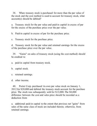 38. When treasury stock is purchased for more than the par value of
the stock and the cost method is used to account for treasury stock, what
account(s) should be debited?
a. Treasury stock for the par value and paid-in capital in excess of par
for the excess of the purchase price over the par value.
b. Paid-in capital in excess of par for the purchase price.
c. Treasury stock for the purchase price.
d. Treasury stock for the par value and retained earnings for the excess
of the purchase price over the par value.
39. “Gains" on sales of treasury stock (using the cost method) should
be credited to
a. paid-in capital from treasury stock.
b. capital stock.
c. retained earnings.
d. other income.
40. Porter Corp. purchased its own par value stock on January 1,
2012 for $20,000 and debited the treasury stock account for the purchase
price. The stock was subsequently sold for $12,000. The $8,000
difference between the cost and sales price should be recorded as a
deduction from
a. additional paid-in capital to the extent that previous net "gains" from
sales of the same class of stock are included therein; otherwise, from
retained earnings.
 