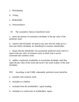 a. Participating
b. Voting
c. Redeemable
d. Noncumulative
44. The cumulative feature of preferred stock
a. limits the amount of cumulative dividends to the par value of the
preferred stock.
b. requires that dividends not paid in any year must be made up in a
later year before dividends are distributed to common shareholders.
c. means that the shareholder can accumulate preferred stock until it is
equal to the par value of common stock at which time it can be
converted into common stock.
d. enables a preferred stockholder to accumulate dividends until they
equal the par value of the stock and receive the stock in place of the cash
dividends.
P45. According to the FASB, redeemable preferred stock should be
a. included with common stock.
b. included as a liability.
c. excluded from the stockholders’ equity heading.
d. included as a contra item in stockholders' equity.
 