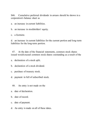 S46. Cumulative preferred dividends in arrears should be shown in a
corporation's balance sheet as
a. an increase in current liabilities.
b. an increase in stockholders' equity.
c. a footnote.
d. an increase in current liabilities for the current portion and long-term
liabilities for the long-term portion.
47. At the date of the financial statements, common stock shares
issued would exceed common stock shares outstanding as a result of the
a. declaration of a stock split.
b. declaration of a stock dividend.
c. purchase of treasury stock.
d. payment in full of subscribed stock.
48. An entry is not made on the
a. date of declaration.
b. date of record.
c. date of payment.
d. An entry is made on all of these dates.
 
