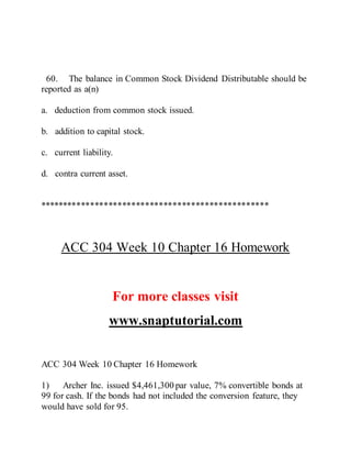 60. The balance in Common Stock Dividend Distributable should be
reported as a(n)
a. deduction from common stock issued.
b. addition to capital stock.
c. current liability.
d. contra current asset.
**************************************************
ACC 304 Week 10 Chapter 16 Homework
For more classes visit
www.snaptutorial.com
ACC 304 Week 10 Chapter 16 Homework
1) Archer Inc. issued $4,461,300 par value, 7% convertible bonds at
99 for cash. If the bonds had not included the conversion feature, they
would have sold for 95.
 