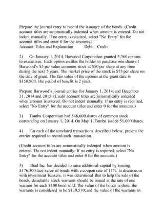 Prepare the journal entry to record the issuance of the bonds. (Credit
account titles are automatically indented when amount is entered. Do not
indent manually. If no entry is required, select "No Entry" for the
account titles and enter 0 for the amounts.)
Account Titles and Explanation Debit Credit
2) On January 1, 2014, Barwood Corporation granted 5,360 options
to executives. Each option entitles the holder to purchase one share of
Barwood’s $5 par value common stock at $50 per share at any time
during the next 5 years. The market price of the stock is $73 per share on
the date of grant. The fair value of the options at the grant date is
$150,800. The period of benefit is 2 years.
Prepare Barwood’s journal entries for January 1, 2014, and December
31, 2014 and 2015. (Credit account titles are automatically indented
when amount is entered. Do not indent manually. If no entry is required,
select "No Entry" for the account titles and enter 0 for the amounts.)
3) Tomba Corporation had 546,600 shares of common stock
outstanding on January 1, 2014. On May 1, Tomba issued 51,000 shares.
4) For each of the unrelated transactions described below, present the
entries required to record each transaction.
(Credit account titles are automatically indented when amount is
entered. Do not indent manually. If no entry is required, select "No
Entry" for the account titles and enter 0 for the amounts.)
5) Illiad Inc. has decided to raise additional capital by issuing
$176,300 face value of bonds with a coupon rate of 11%. In discussions
with investment bankers, it was determined that to help the sale of the
bonds, detachable stock warrants should be issued at the rate of one
warrant for each $100 bond sold. The value of the bonds without the
warrants is considered to be $139,570,and the value of the warrants in
 