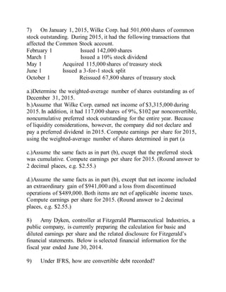 7) On January 1, 2015, Wilke Corp. had 501,000 shares of common
stock outstanding. During 2015, it had the following transactions that
affected the Common Stock account.
February 1 Issued 142,000 shares
March 1 Issued a 10% stock dividend
May 1 Acquired 115,000 shares of treasury stock
June 1 Issued a 3-for-1 stock split
October 1 Reissued 67,800 shares of treasury stock
a.)Determine the weighted-average number of shares outstanding as of
December 31, 2015.
b.)Assume that Wilke Corp. earned net income of $3,315,000 during
2015. In addition, it had 117,000 shares of 9%, $102 par nonconvertible,
noncumulative preferred stock outstanding for the entire year. Because
of liquidity considerations, however, the company did not declare and
pay a preferred dividend in 2015. Compute earnings per share for 2015,
using the weighted-average number of shares determined in part (a
c.)Assume the same facts as in part (b), except that the preferred stock
was cumulative. Compute earnings per share for 2015. (Round answer to
2 decimal places, e.g. $2.55.)
d.)Assume the same facts as in part (b), except that net income included
an extraordinary gain of $941,000 and a loss from discontinued
operations of $489,000. Both items are net of applicable income taxes.
Compute earnings per share for 2015. (Round answer to 2 decimal
places, e.g. $2.55.)
8) Amy Dyken, controller at Fitzgerald Pharmaceutical Industries, a
public company, is currently preparing the calculation for basic and
diluted earnings per share and the related disclosure for Fitzgerald’s
financial statements. Below is selected financial information for the
fiscal year ended June 30, 2014.
9) Under IFRS, how are convertible debt recorded?
 