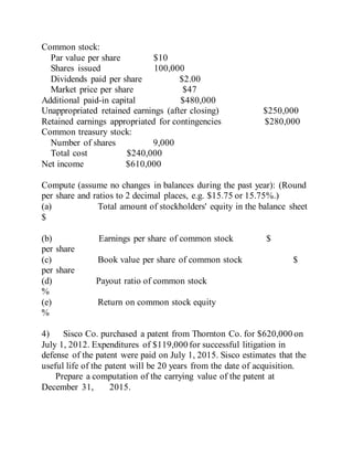 Common stock:
Par value per share $10
Shares issued 100,000
Dividends paid per share $2.00
Market price per share $47
Additional paid-in capital $480,000
Unappropriated retained earnings (after closing) $250,000
Retained earnings appropriated for contingencies $280,000
Common treasury stock:
Number of shares 9,000
Total cost $240,000
Net income $610,000
Compute (assume no changes in balances during the past year): (Round
per share and ratios to 2 decimal places, e.g. $15.75 or 15.75%.)
(a) Total amount of stockholders' equity in the balance sheet
$
(b) Earnings per share of common stock $
per share
(c) Book value per share of common stock $
per share
(d) Payout ratio of common stock
%
(e) Return on common stock equity
%
4) Sisco Co. purchased a patent from Thornton Co. for $620,000 on
July 1, 2012. Expenditures of $119,000 for successful litigation in
defense of the patent were paid on July 1, 2015. Sisco estimates that the
useful life of the patent will be 20 years from the date of acquisition.
Prepare a computation of the carrying value of the patent at
December 31, 2015.
 
