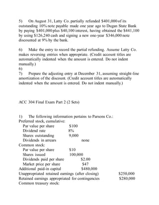 5) On August 31, Latty Co. partially refunded $401,000 of its
outstanding 10% note payable made one year ago to Dugan State Bank
by paying $401,000 plus $40,100 interest, having obtained the $441,100
by using $126,240 cash and signing a new one-year $346,000 note
discounted at 9% by the bank.
6) Make the entry to record the partial refunding. Assume Latty Co.
makes reversing entries when appropriate. (Credit account titles are
automatically indented when the amount is entered. Do not indent
manually.)
6)
7) Prepare the adjusting entry at December 31, assuming straight-line
amortization of the discount. (Credit account titles are automatically
indented when the amount is entered. Do not indent manually.)
ACC 304 Final Exam Part 2 (2 Sets)
1) The following information pertains to Parsons Co.:
Preferred stock, cumulative:
Par value per share $100
Dividend rate 8%
Shares outstanding 9,000
Dividends in arrears none
Common stock:
Par value per share $10
Shares issued 100,000
Dividends paid per share $2.00
Market price per share $47
Additional paid-in capital $480,000
Unappropriated retained earnings (after closing) $250,000
Retained earnings appropriated for contingencies $280,000
Common treasury stock:
 