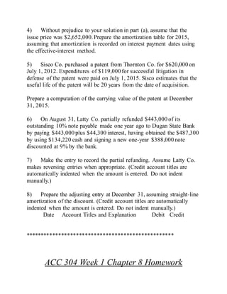 4) Without prejudice to your solution in part (a), assume that the
issue price was $2,652,000.Prepare the amortization table for 2015,
assuming that amortization is recorded on interest payment dates using
the effective-interest method.
5) Sisco Co. purchased a patent from Thornton Co. for $620,000 on
July 1, 2012. Expenditures of $119,000 for successful litigation in
defense of the patent were paid on July 1, 2015. Sisco estimates that the
useful life of the patent will be 20 years from the date of acquisition.
Prepare a computation of the carrying value of the patent at December
31, 2015.
6) On August 31, Latty Co. partially refunded $443,000 of its
outstanding 10% note payable made one year ago to Dugan State Bank
by paying $443,000 plus $44,300 interest, having obtained the $487,300
by using $134,220 cash and signing a new one-year $388,000 note
discounted at 9% by the bank.
7) Make the entry to record the partial refunding. Assume Latty Co.
makes reversing entries when appropriate. (Credit account titles are
automatically indented when the amount is entered. Do not indent
manually.)
8) Prepare the adjusting entry at December 31, assuming straight-line
amortization of the discount. (Credit account titles are automatically
indented when the amount is entered. Do not indent manually.)
Date Account Titles and Explanation Debit Credit
**************************************************
ACC 304 Week 1 Chapter 8 Homework
 